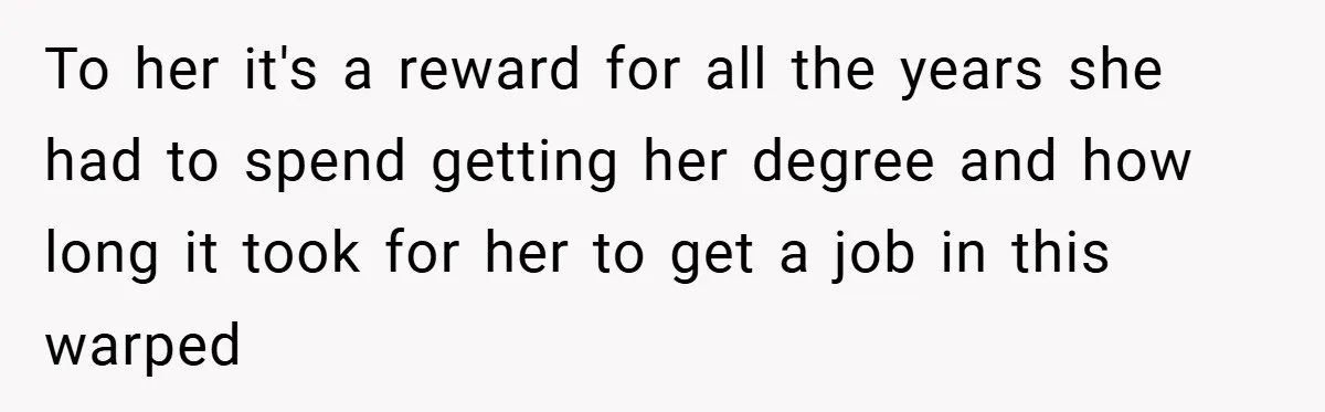 To her it's a reward for all the years she had to spend getting her degree and how long it took for her to get a job in this warped