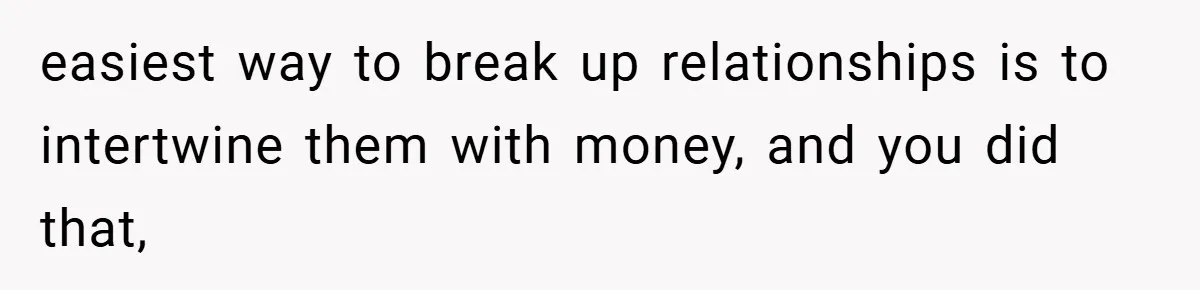 easiest way to break up relationships is to intertwine them with money, and you did that,