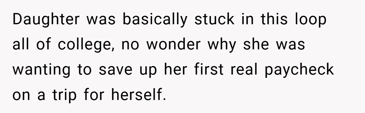 Daughter was basically stuck in this loop all of college, no wonder why she was wanting to save up her first real paycheck on a trip for herself.