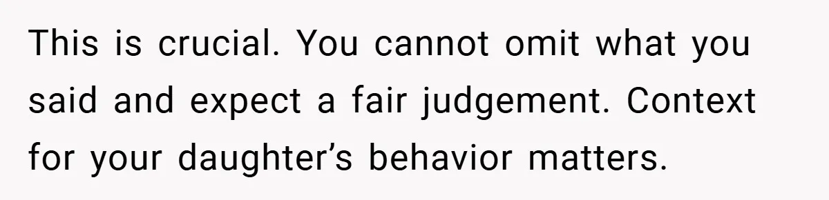This is crucial. You cannot omit what you said and expect a fair judgement. Context for your daughter’s behavior matters.