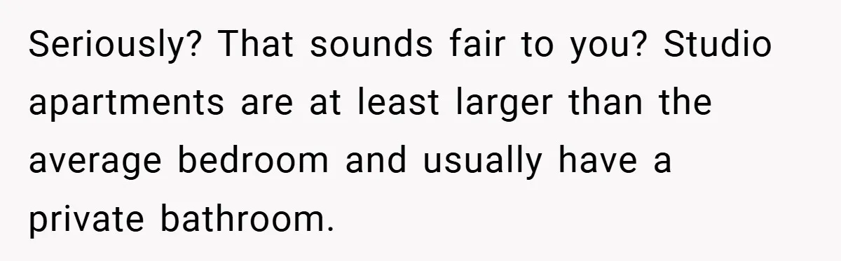 Seriously? That sounds fair to you? Studio apartments are at least larger than the average bedroom and usually have a private bathroom.