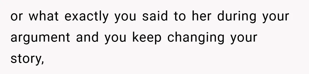 or what exactly you said to her during your argument and you keep changing your story,