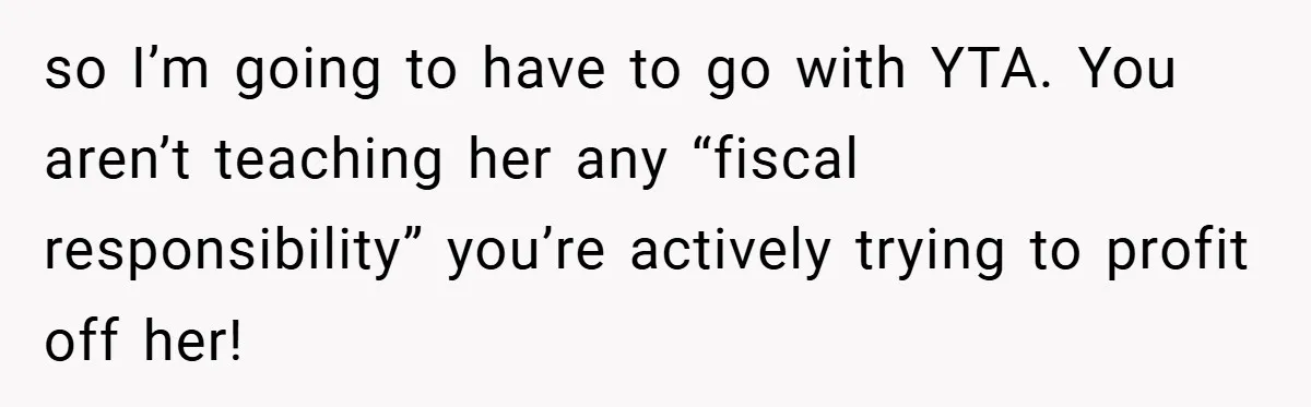 so I’m going to have to go with YTA. You aren’t teaching her any “fiscal responsibility” you’re actively trying to profit off her!
