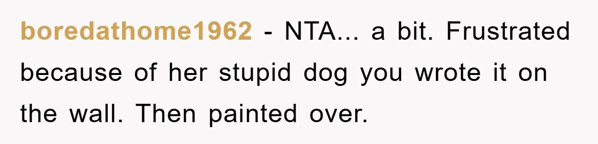 boredathome1962 − NTA... a bit. Frustrated because of her stupid dog you wrote it on the wall. Then painted over.