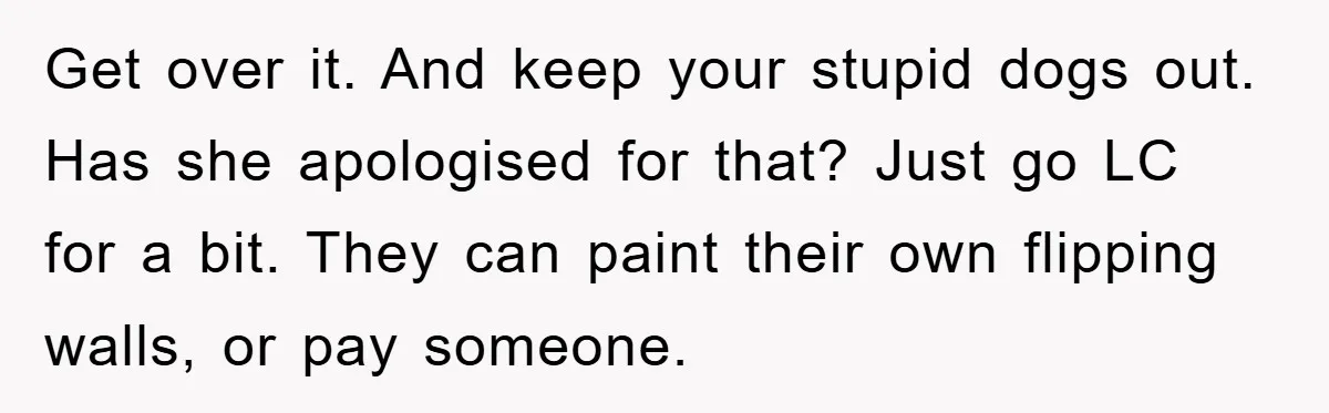 Get over it. And keep your stupid dogs out. Has she apologised for that? Just go LC for a bit. They can paint their own flipping walls, or pay someone.