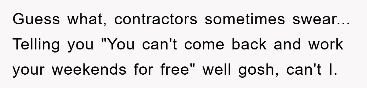 Guess what, contractors sometimes swear... Telling you "You can't come back and work your weekends for free" well gosh, can't I.