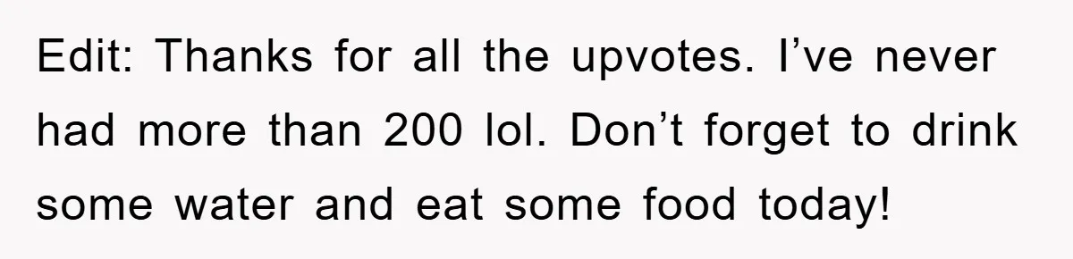 Edit: Thanks for all the upvotes. I’ve never had more than 200 lol. Don’t forget to drink some water and eat some food today!