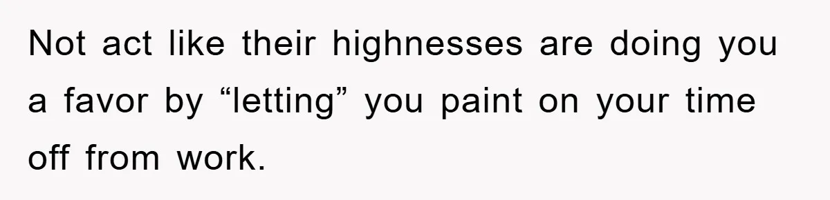 Not act like their highnesses are doing you a favor by “letting” you paint on your time off from work.