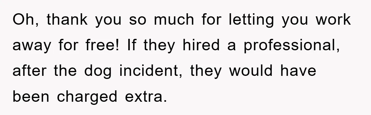 Oh, thank you so much for letting you work away for free! If they hired a professional, after the dog incident, they would have been charged extra.