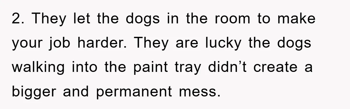 2. They let the dogs in the room to make your job harder. They are lucky the dogs walking into the paint tray didn’t create a bigger and permanent mess.