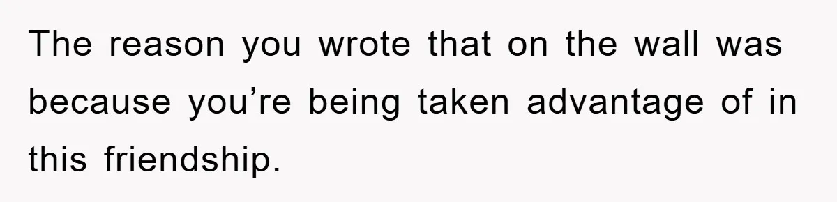 The reason you wrote that on the wall was because you’re being taken advantage of in this friendship.