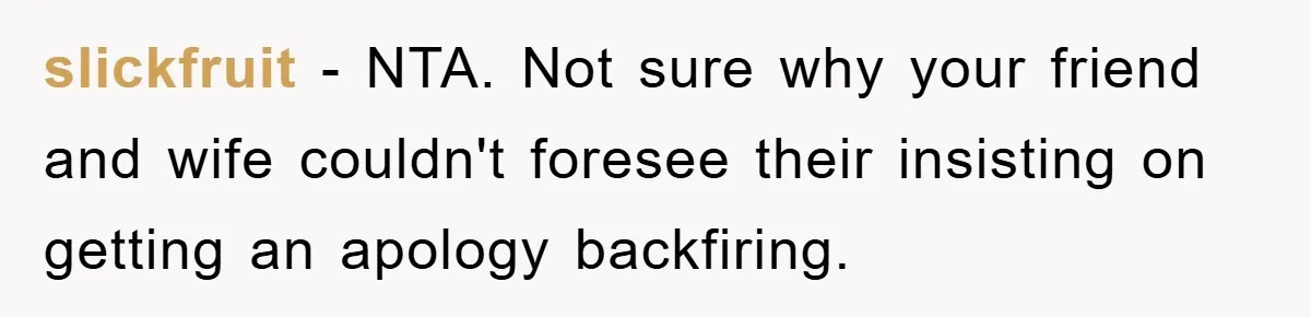 slickfruit − NTA. Not sure why your friend and wife couldn't foresee their insisting on getting an apology backfiring.
