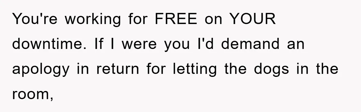 You're working for FREE on YOUR downtime. If I were you I'd demand an apology in return for letting the dogs in the room,