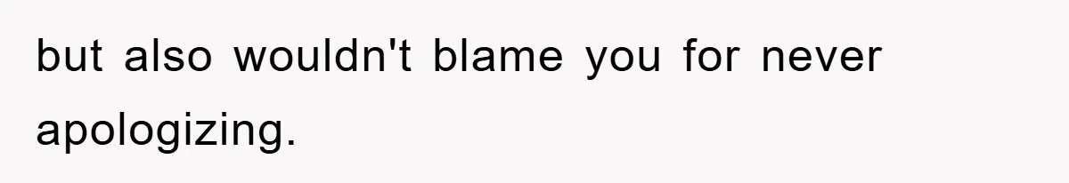 but also wouldn't blame you for never apologizing.