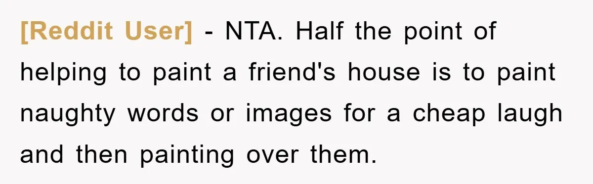 [Reddit User] − NTA. Half the point of helping to paint a friend's house is to paint naughty words or images for a cheap laugh and then painting over them.