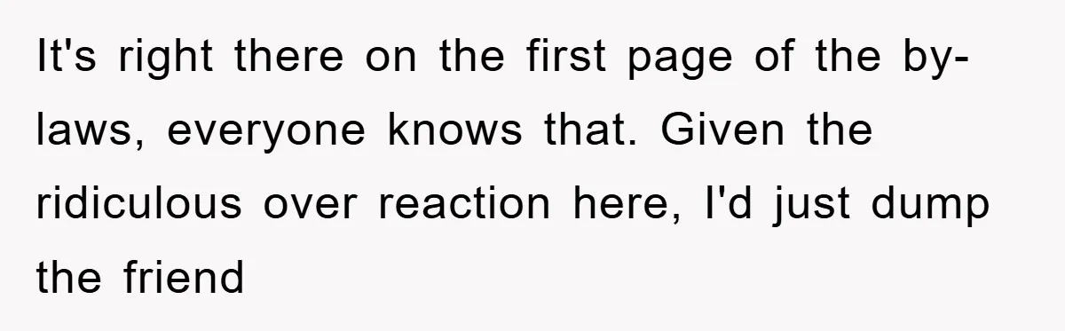It's right there on the first page of the by-laws, everyone knows that. Given the ridiculous over reaction here, I'd just dump the friend