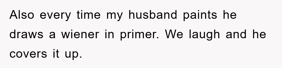 Also every time my husband paints he draws a wiener in primer. We laugh and he covers it up.