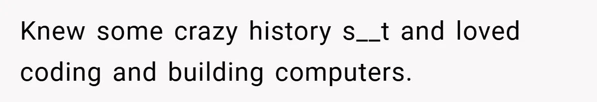 Knew some crazy history s__t and loved coding and building computers.