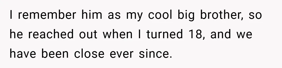 I remember him as my cool big brother, so he reached out when I turned 18, and we have been close ever since.