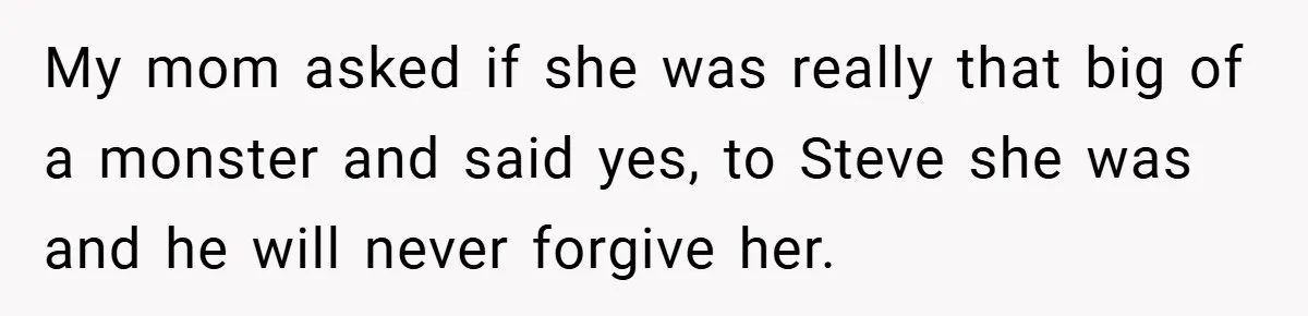 My mom asked if she was really that big of a monster and said yes, to Steve she was and he will never forgive her.
