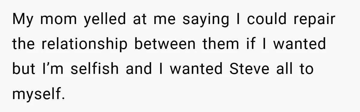 My mom yelled at me saying I could repair the relationship between them if I wanted but I’m selfish and I wanted Steve all to myself.