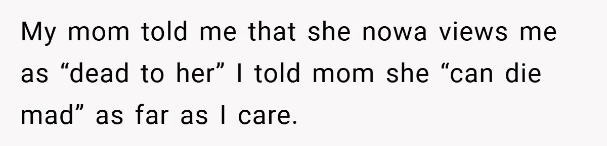 My mom told me that she nowa views me as “dead to her” I told mom she “can die mad” as far as I care.