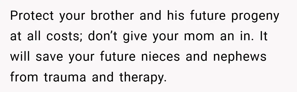 Protect your brother and his future progeny at all costs; don’t give your mom an in. It will save your future nieces and nephews from trauma and therapy.
