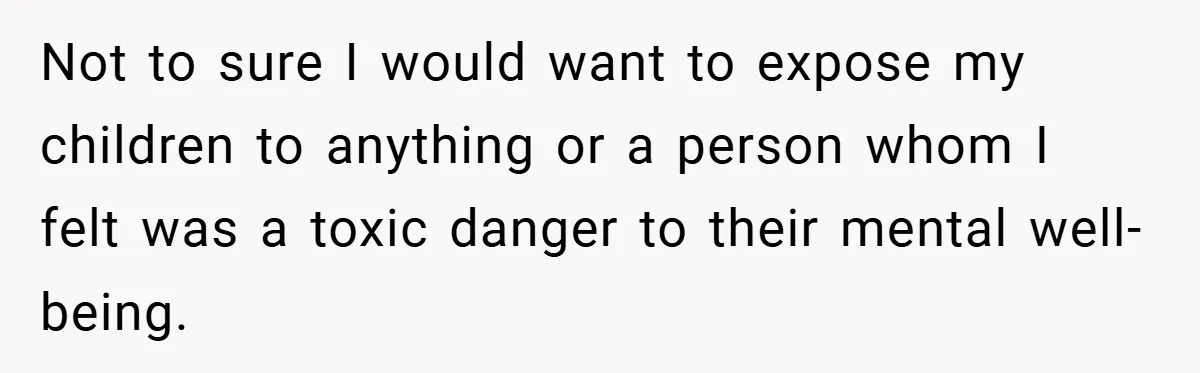 Not to sure I would want to expose my children to anything or a person whom I felt was a toxic danger to their mental well-being.