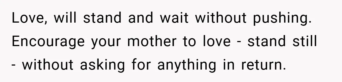 Love, will stand and wait without pushing. Encourage your mother to love - stand still - without asking for anything in return.