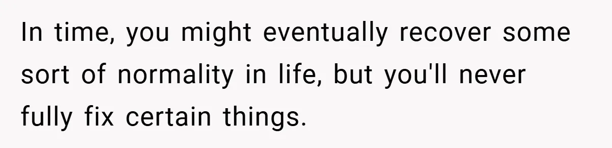 In time, you might eventually recover some sort of normality in life, but you'll never fully fix certain things.