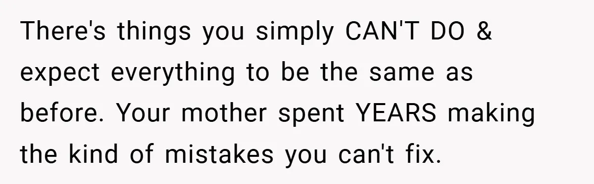 There's things you simply CAN'T DO & expect everything to be the same as before. Your mother spent YEARS making the kind of mistakes you can't fix.