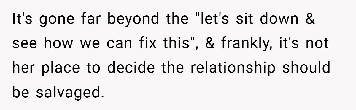 It's gone far beyond the "let's sit down & see how we can fix this", & frankly, it's not her place to decide the relationship should be salvaged.
