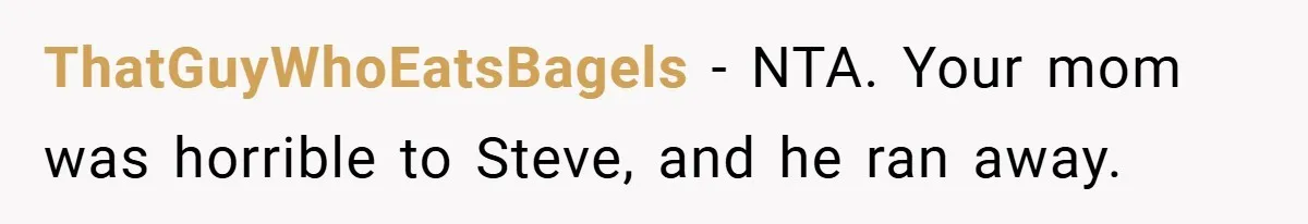 ThatGuyWhoEatsBagels − NTA. Your mom was horrible to Steve, and he ran away.