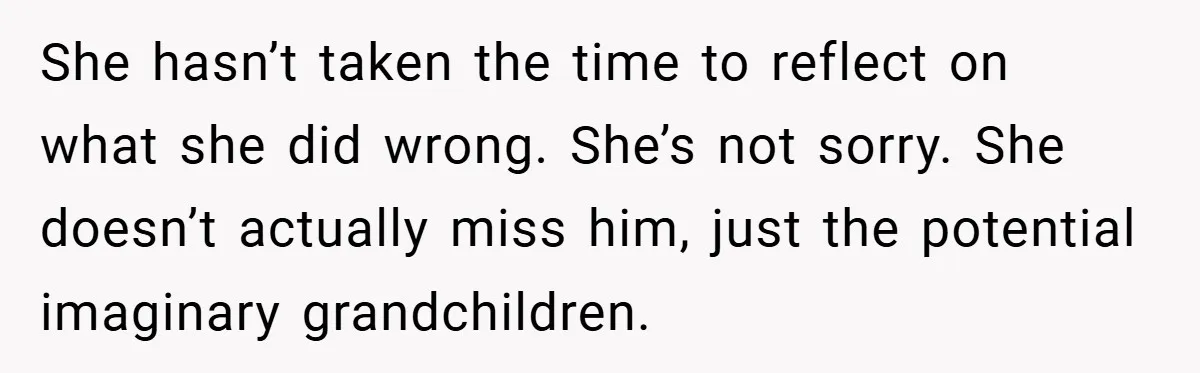 She hasn’t taken the time to reflect on what she did wrong. She’s not sorry. She doesn’t actually miss him, just the potential imaginary grandchildren.