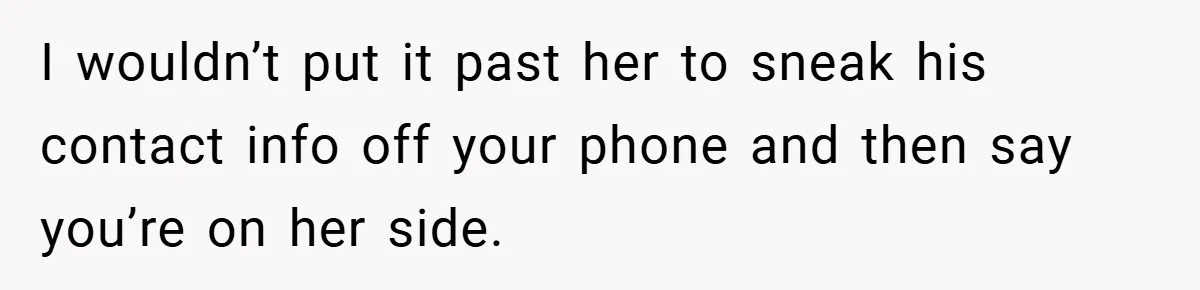 I wouldn’t put it past her to sneak his contact info off your phone and then say you’re on her side.