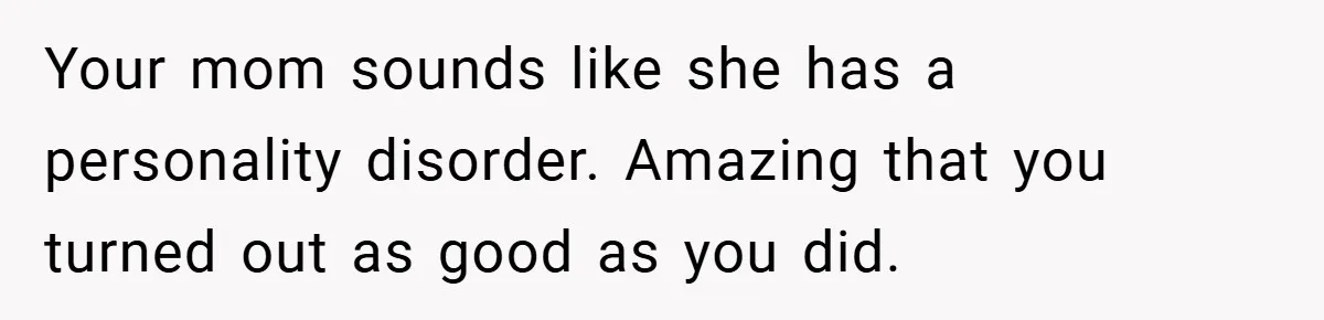 Your mom sounds like she has a personality disorder. Amazing that you turned out as good as you did.