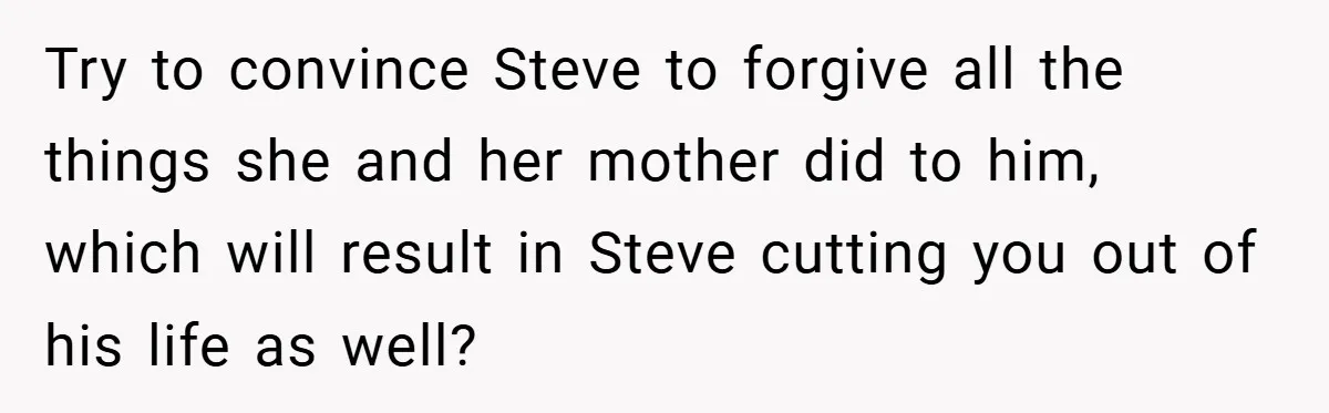 Try to convince Steve to forgive all the things she and her mother did to him, which will result in Steve cutting you out of his life as well?