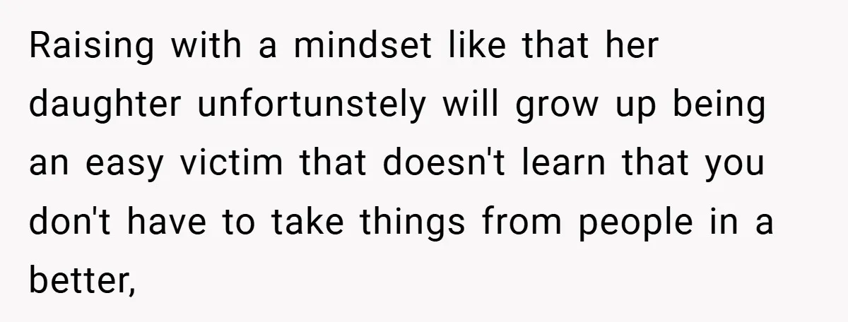Raising with a mindset like that her daughter unfortunstely will grow up being an easy victim that doesn't learn that you don't have to take things from people in a...