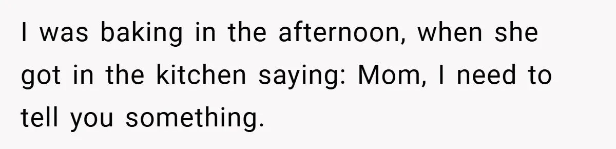 I was baking in the afternoon, when she got in the kitchen saying: Mom, I need to tell you something.