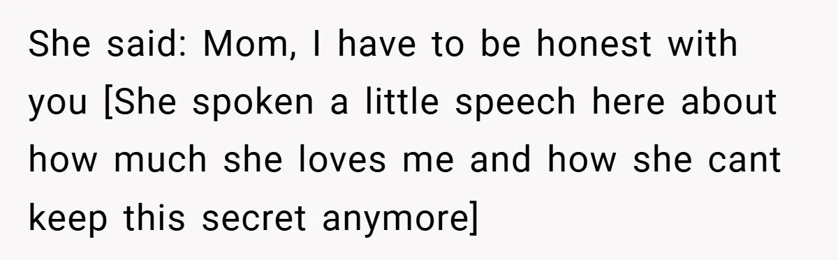 She said: Mom, I have to be honest with you [She spoken a little speech here about how much she loves me and how she cant keep this secret anymore]