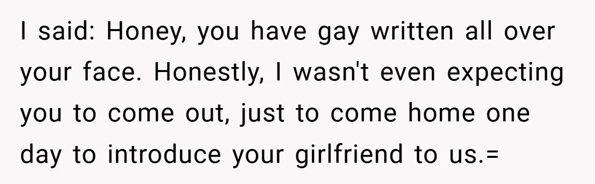 I said: Honey, you have gay written all over your face. Honestly, I wasn't even expecting you to come out, just to come home one day to introduce your girlfriend...