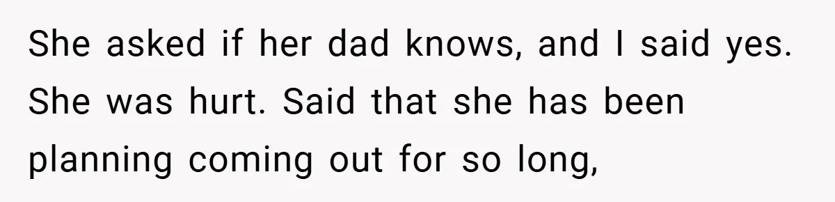 She asked if her dad knows, and I said yes. She was hurt. Said that she has been planning coming out for so long,