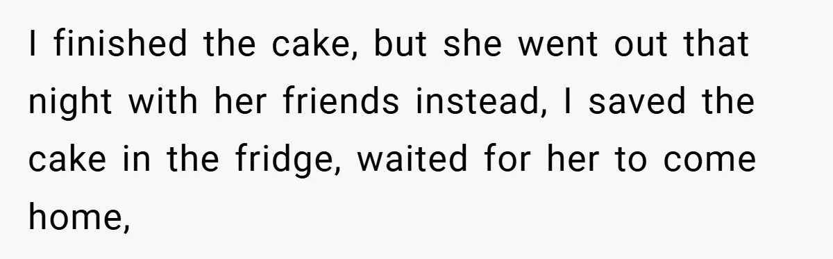 I finished the cake, but she went out that night with her friends instead, I saved the cake in the fridge, waited for her to come home,