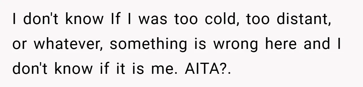 I don't know If I was too cold, too distant, or whatever, something is wrong here and I don't know if it is me. AITA?.