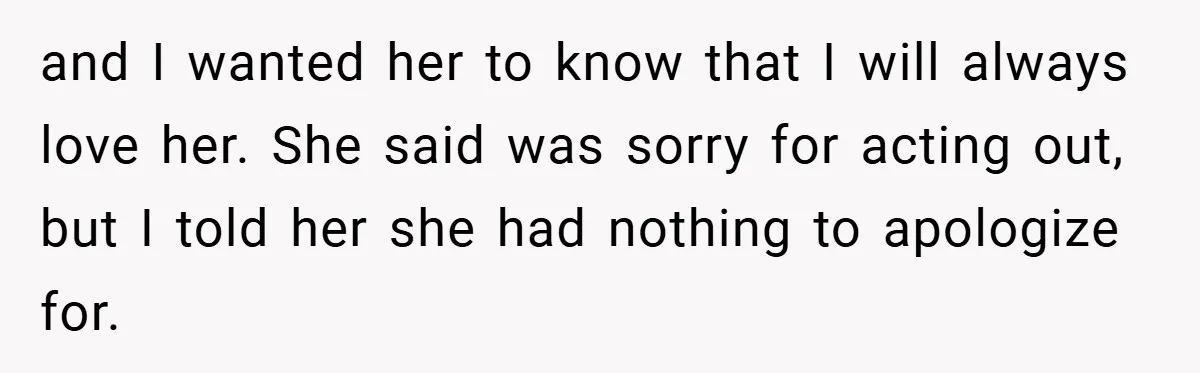and I wanted her to know that I will always love her. She said was sorry for acting out, but I told her she had nothing to apologize for.