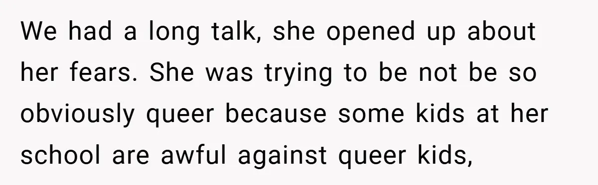 We had a long talk, she opened up about her fears. She was trying to be not be so obviously queer because some kids at her school are awful against...