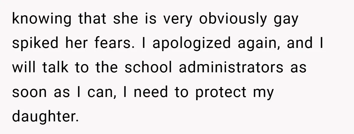 knowing that she is very obviously gay spiked her fears. I apologized again, and I will talk to the school administrators as soon as I can, I need to protect...