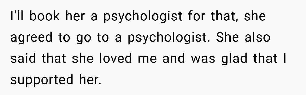 I'll book her a psychologist for that, she agreed to go to a psychologist. She also said that she loved me and was glad that I supported her.
