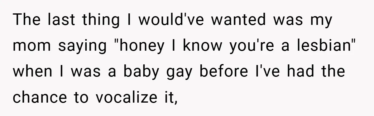 The last thing I would've wanted was my mom saying "honey I know you're a lesbian" when I was a baby gay before I've had the chance to vocalize it,