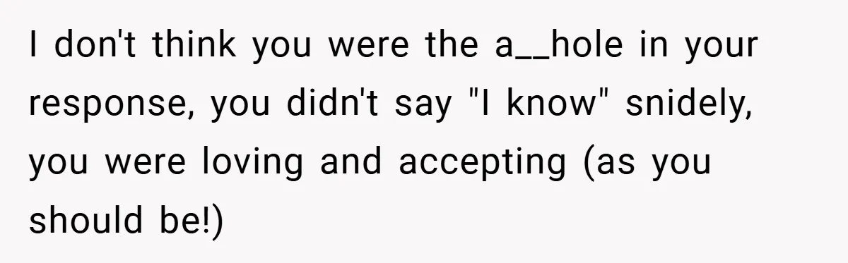 I don't think you were the a__hole in your response, you didn't say "I know" snidely, you were loving and accepting (as you should be!)